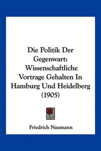 Cover image for Die Politik Der Gegenwart: Wissenschaftliche Vortrage Gehalten in Hamburg Und Heidelberg (1905)