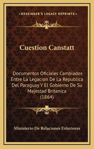 Cover image for Cuestion Canstatt: Documentos Oficiales Cambiados Entre La Legacion de La Republica del Paraguay y El Gobierno de Su Majestad Britanica (1864)