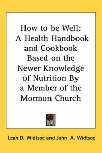 Cover image for How to Be Well: A Health Handbook and Cookbook Based on the Newer Knowledge of Nutrition by a Member of the Mormon Church