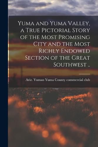 Cover image for Yuma and Yuma Valley, a True Pictorial Story of the Most Promising City and the Most Richly Endowed Section of the Great Southwest ..