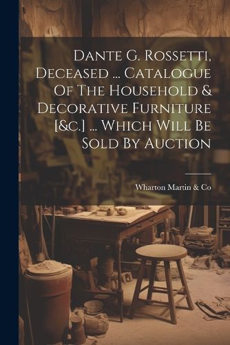 Dante G. Rossetti, Deceased ... Catalogue Of The Household & Decorative Furniture [&c.] ... Which Will Be Sold By Auction