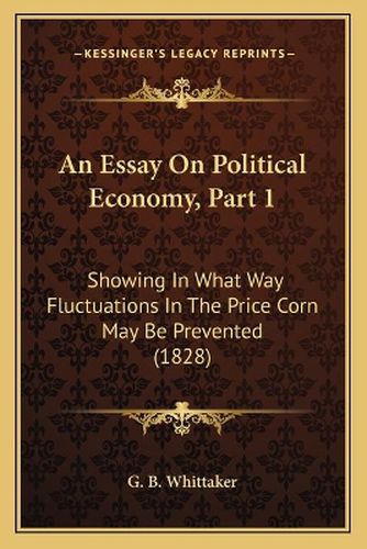 Cover image for An Essay on Political Economy, Part 1: Showing in What Way Fluctuations in the Price Corn May Be Prevented (1828)