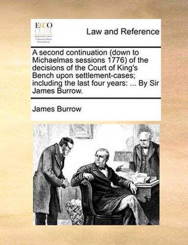 A Second Continuation (Down to Michaelmas Sessions 1776 of the Decisions of the Court of King's Bench Upon Settlement-Cases; Including the Last Four Years: By Sir James Burrow.