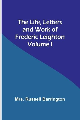 Cover image for The Life, Letters and Work of Frederic Leighton. Volume I