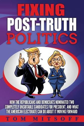 Cover image for Fixing Post-Truth Politics: How the Republicans and Democrats Nominated Two Completely Unsuitable Candidates for President, and What the American Electorate Can Do About It Moving Forward
