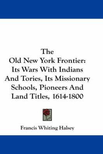 Cover image for The Old New York Frontier: Its Wars with Indians and Tories, Its Missionary Schools, Pioneers and Land Titles, 1614-1800
