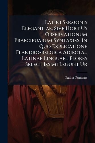 Cover image for Latini Sermonis Elegantiae, Sive Hort Us Observationum Praecipuarum Syntaxies, in Quo Explicatione Flandro-Belgica Adjecta... Latinae Linguae... Flores Select Issimi Legunt Ur...