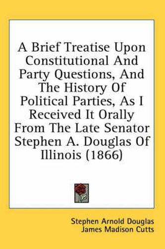 Cover image for A Brief Treatise Upon Constitutional And Party Questions, And The History Of Political Parties, As I Received It Orally From The Late Senator Stephen A. Douglas Of Illinois (1866)