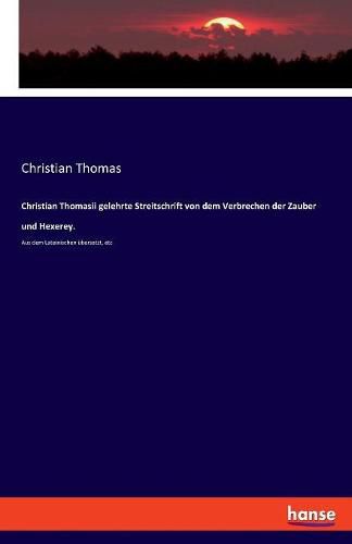 Christian Thomasii gelehrte Streitschrift von dem Verbrechen der Zauber und Hexerey.: Aus dem Lateinischen ubersetzt, etc