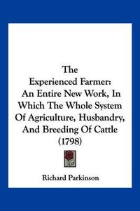 Cover image for The Experienced Farmer: An Entire New Work, in Which the Whole System of Agriculture, Husbandry, and Breeding of Cattle (1798)