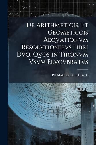 Cover image for de Arithmeticis, Et Geometricis Aeqvationvm Resolvtionibvs Libri DVO, Qvos in Tironvm Vsvm Elvcvbratvs