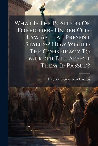 Cover image for What Is the Position of Foreigners Under Our Law as It at Present Stands? How Would the Conspiracy to Murder Bill Affect Them, If Passed?