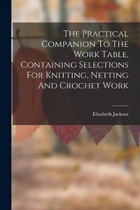 Cover image for The Practical Companion To The Work Table, Containing Selections For Knitting, Netting And Crochet Work