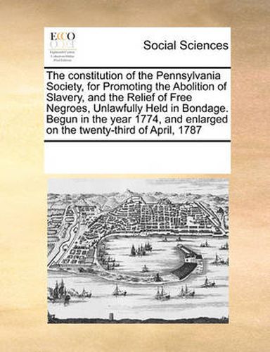 Cover image for The Constitution of the Pennsylvania Society, for Promoting the Abolition of Slavery, and the Relief of Free Negroes, Unlawfully Held in Bondage. Begun in the Year 1774, and Enlarged on the Twenty-Third of April, 1787