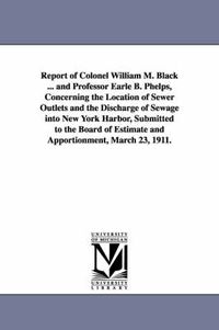 Cover image for Report of Colonel William M. Black ... and Professor Earle B. Phelps, Concerning the Location of Sewer Outlets and the Discharge of Sewage Into New Yo