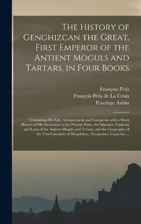 Cover image for The History of Genghizcan the Great, First Emperor of the Antient Moguls and Tartars, in Four Books: Containing His Life, Advancement and Conquests, With a Short History of His Successors to the Present Time, the Manners, Customs and Laws of The...