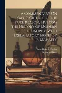 Cover image for A Commentary On Kant's Critick of the Pure Reason, Tr. From the History of Modern Philosophy, With Explanatory Notes by J.P. Mahaffy