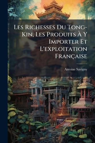 Cover image for Les Richesses Du Tong-Kin, Les Produits y Importer Et L'Exploitation Franaise: Guide Administratif, Commercial, Industriel, Agricole, Etc., Complt L'Aide Des Derniers Renseignements Officiels Parvenus Au Ministre de La Marine Et Des Colonies