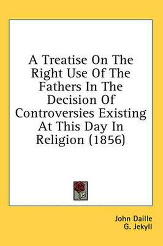 Cover image for A Treatise on the Right Use of the Fathers in the Decision of Controversies Existing at This Day in Religion (1856)