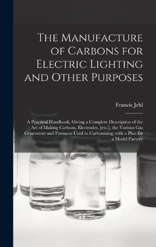 Cover image for The Manufacture of Carbons for Electric Lighting and Other Purposes; a Practical Handbook, Giving a Complete Description of the Art of Making Carbons, Electrodes, [etc.], the Various Gas Generators and Furnaces Used in Carbonising; With a Plan for A...