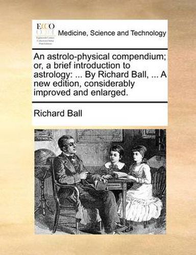 Cover image for An Astrolo-Physical Compendium; Or, a Brief Introduction to Astrology: By Richard Ball, ... a New Edition, Considerably Improved and Enlarged.