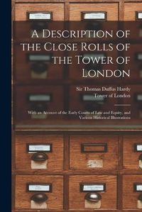 Cover image for A Description of the Close Rolls of the Tower of London: With an Account of the Early Courts of Law and Equity, and Various Historical Illustrations