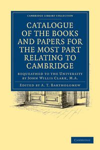 Cover image for Catalogue of the Books and Papers for the Most Part Relating to Cambridge: Bequeathed to the University by John Willis Clark, M.A.