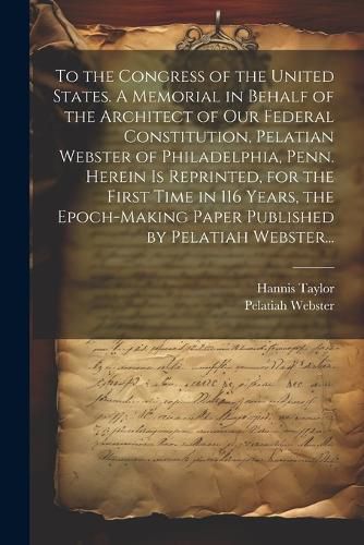 To the Congress of the United States. A Memorial in Behalf of the Architect of Our Federal Constitution, Pelatian Webster of Philadelphia, Penn. Herein is Reprinted, for the First Time in 116 Years, the Epoch-making Paper Published by Pelatiah Webster...