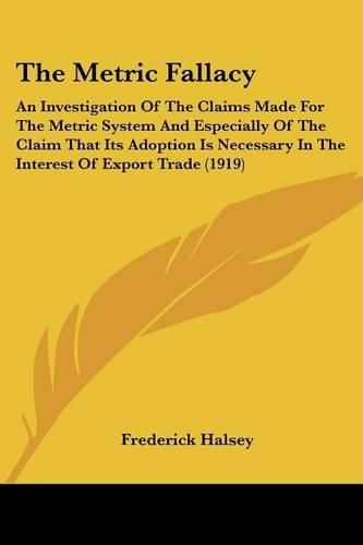 Cover image for The Metric Fallacy: An Investigation of the Claims Made for the Metric System and Especially of the Claim That Its Adoption Is Necessary in the Interest of Export Trade (1919)