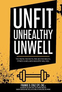 Cover image for Unfit, Unhealthy & Unwell: The Truth, Facts, & Lies the Health, Fitness & Wellness Industry Sell You