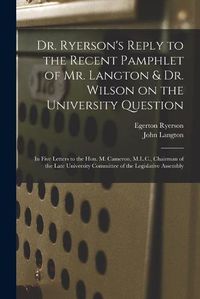 Cover image for Dr. Ryerson's Reply to the Recent Pamphlet of Mr. Langton & Dr. Wilson on the University Question [microform]: in Five Letters to the Hon. M. Cameron, M.L.C., Chairman of the Late University Committee of the Legislative Assembly