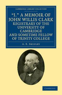 Cover image for 'J.' A Memoir of John Willis Clark, Registrary of the University of Cambridge and Sometime Fellow of Trinity College
