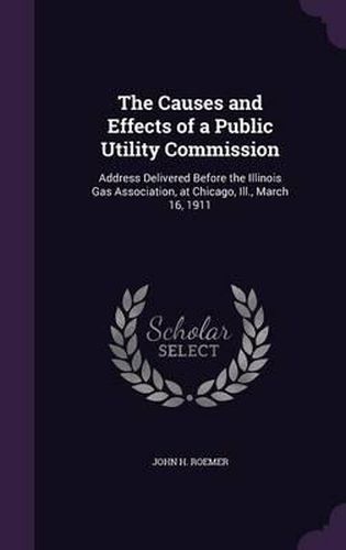 The Causes and Effects of a Public Utility Commission: Address Delivered Before the Illinois Gas Association, at Chicago, Ill., March 16, 1911
