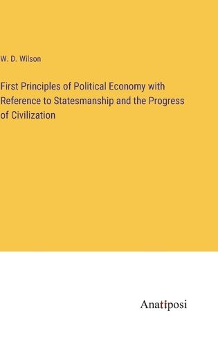 First Principles of Political Economy with Reference to Statesmanship and the Progress of Civilization