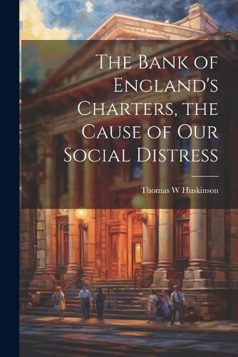 Cover image for The Bank of England's Charters, the Cause of our Social Distress