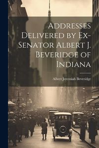 Cover image for Addresses Delivered by Ex-Senator Albert J. Beveridge of Indiana