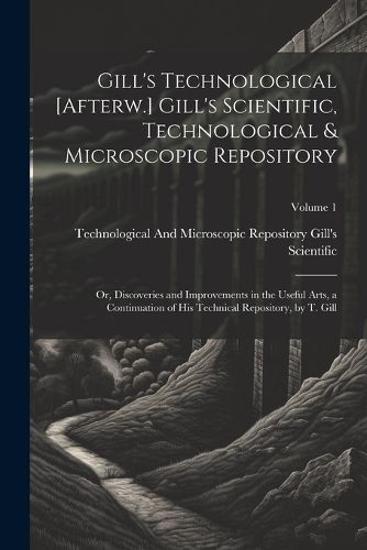 Gill's Technological [Afterw.] Gill's Scientific, Technological & Microscopic Repository; Or, Discoveries and Improvements in the Useful Arts, a Continuation of His Technical Repository, by T. Gill; Volume 1