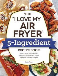 Cover image for The I Love My Air Fryer  5-Ingredient Recipe Book: From French Toast Sticks to Buttermilk-Fried Chicken Thighs, 175 Quick and Easy Recipes