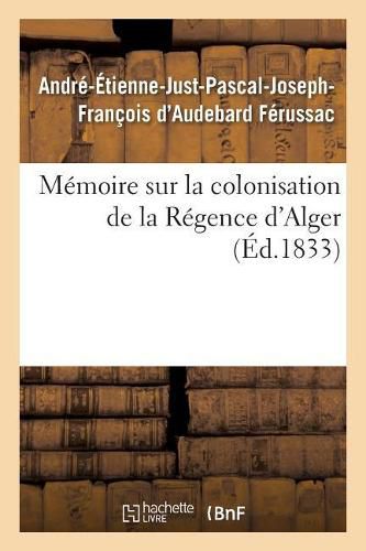 Memoire Sur La Colonisation de la Regence d'Alger, Principes Qui Doivent Servir de Regles: Pour Cette Colonisation, Systeme de Defense A Adopter Pour Garantir La Colonie