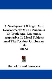 Cover image for A New System of Logic, and Development of the Principles of Truth and Reasoning: Applicable to Moral Subjects and the Conduct of Human Life (1839)