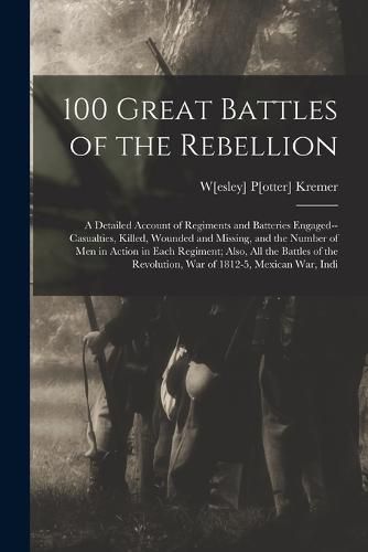 Cover image for 100 Great Battles of the Rebellion; a Detailed Account of Regiments and Batteries Engaged--casualties, Killed, Wounded and Missing, and the Number of men in Action in Each Regiment; Also, all the Battles of the Revolution, war of 1812-5, Mexican war, Indi