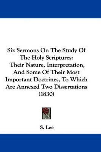 Cover image for Six Sermons On The Study Of The Holy Scriptures: Their Nature, Interpretation, And Some Of Their Most Important Doctrines, To Which Are Annexed Two Dissertations (1830)