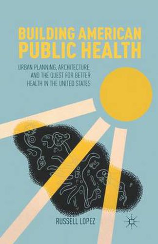 Cover image for Building American Public Health: Urban Planning, Architecture, and the Quest for Better Health in the United States