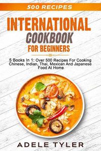 Cover image for International Cookbook For Beginners: 5 Books In 1: Over 500 Recipes For Cooking Chinese, Indian, Thai, Mexican And Japanese Food At Home
