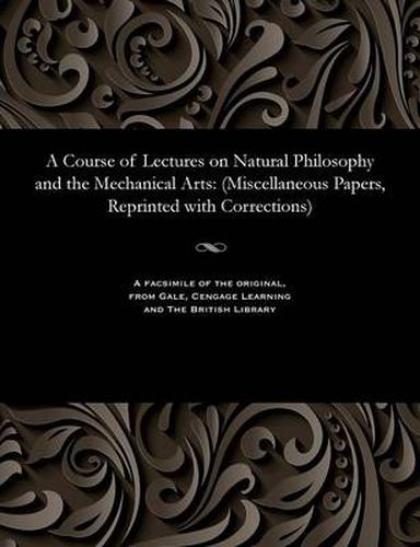 Cover image for A Course of Lectures on Natural Philosophy and the Mechanical Arts: (miscellaneous Papers, Reprinted with Corrections)