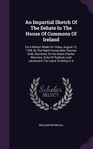 An Impartial Sketch of the Debate in the House of Commons of Ireland: On a Motion Made on Friday, August 12, 1785, by the Right Honourable Thomas Orde, Secretary to His Grace Charles Manners, Duke of Rutland, Lord Lieutenant, for Leave to Bring in a