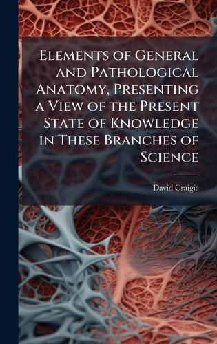 Cover image for Elements of General and Pathological Anatomy, Presenting a View of the Present State of Knowledge in These Branches of Science