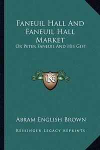 Cover image for Faneuil Hall and Faneuil Hall Market: Or Peter Faneuil and His Gift