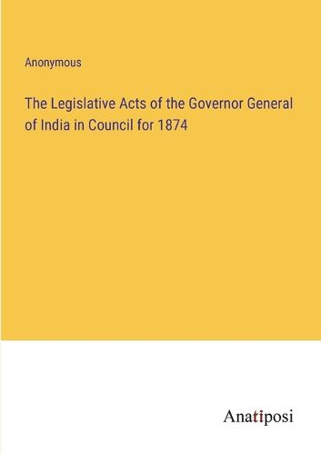 Cover image for The Legislative Acts of the Governor General of India in Council for 1874