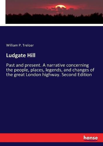 Cover image for Ludgate Hill: Past and present. A narrative concerning the people, places, legends, and changes of the great London highway. Second Edition